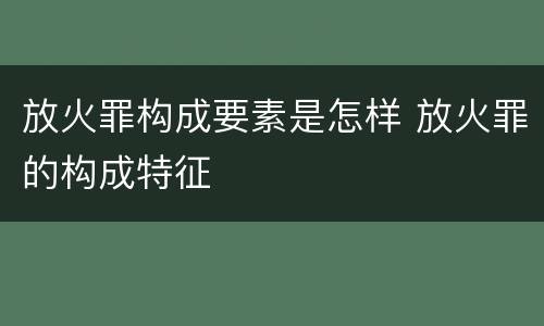 放火罪构成要素是怎样 放火罪的构成特征