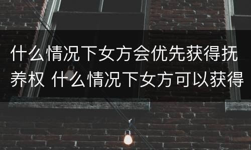 什么情况下女方会优先获得抚养权 什么情况下女方可以获得抚养权