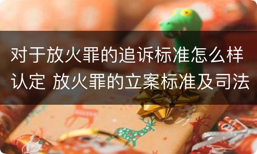 对于放火罪的追诉标准怎么样认定 放火罪的立案标准及司法解释