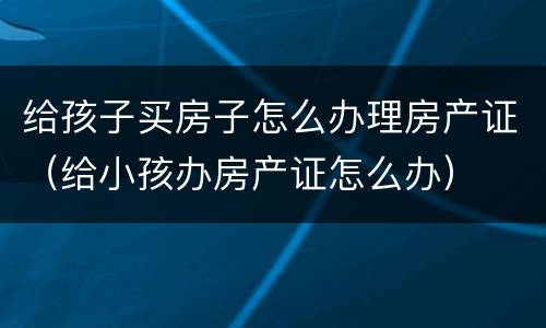 给孩子买房子怎么办理房产证（给小孩办房产证怎么办）