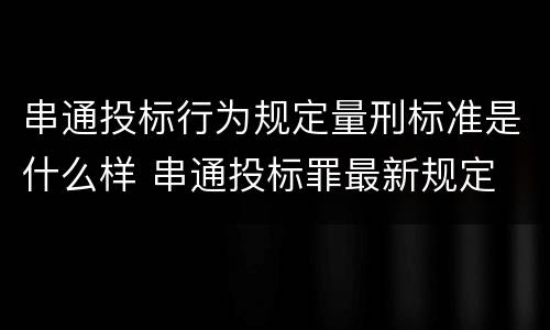 串通投标行为规定量刑标准是什么样 串通投标罪最新规定