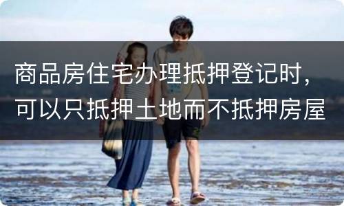 商品房住宅办理抵押登记时，可以只抵押土地而不抵押房屋吗