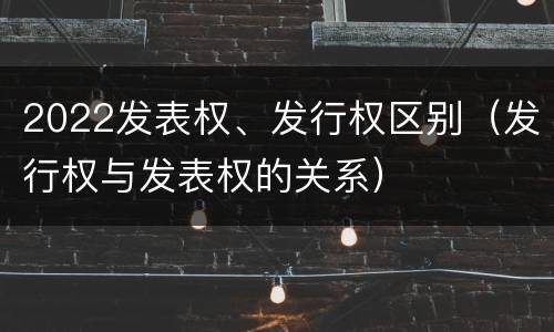 2022发表权、发行权区别（发行权与发表权的关系）