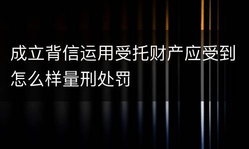 成立背信运用受托财产应受到怎么样量刑处罚