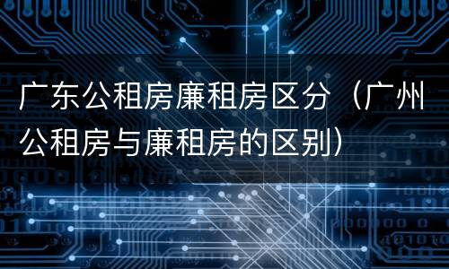广东公租房廉租房区分（广州公租房与廉租房的区别）