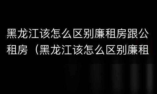 黑龙江该怎么区别廉租房跟公租房（黑龙江该怎么区别廉租房跟公租房呢）