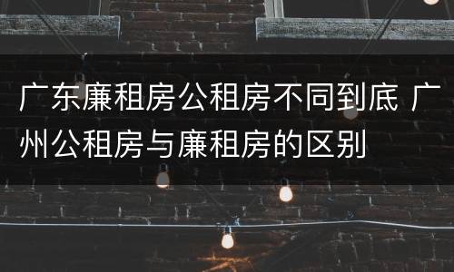 广东廉租房公租房不同到底 广州公租房与廉租房的区别