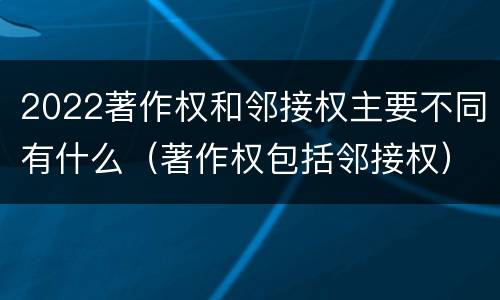 2022著作权和邻接权主要不同有什么（著作权包括邻接权）