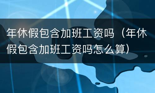 年休假包含加班工资吗（年休假包含加班工资吗怎么算）