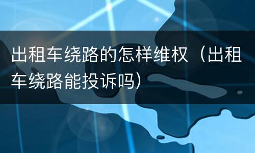 出租车绕路的怎样维权（出租车绕路能投诉吗）