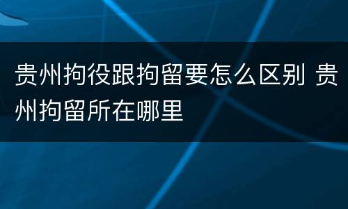 贵州拘役跟拘留要怎么区别 贵州拘留所在哪里