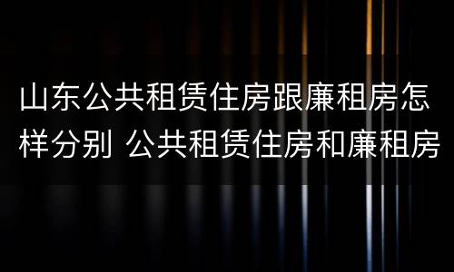 山东公共租赁住房跟廉租房怎样分别 公共租赁住房和廉租房的区别