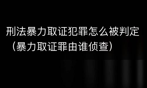 刑法暴力取证犯罪怎么被判定（暴力取证罪由谁侦查）