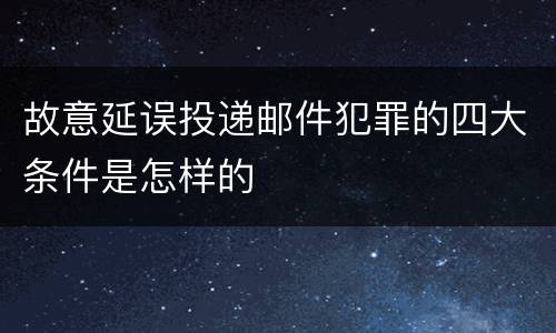 故意延误投递邮件犯罪的四大条件是怎样的