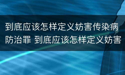 到底应该怎样定义妨害传染病防治罪 到底应该怎样定义妨害传染病防治罪呢