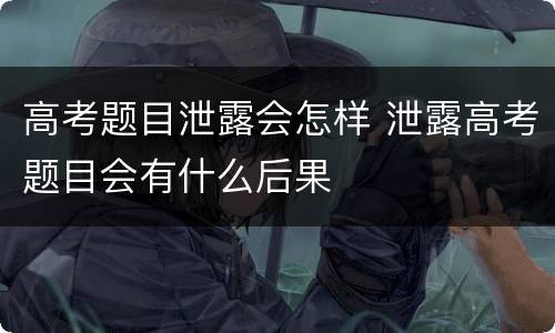高考题目泄露会怎样 泄露高考题目会有什么后果