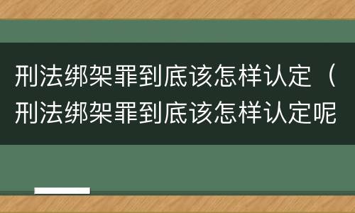 刑法绑架罪到底该怎样认定（刑法绑架罪到底该怎样认定呢）