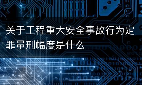 关于工程重大安全事故行为定罪量刑幅度是什么