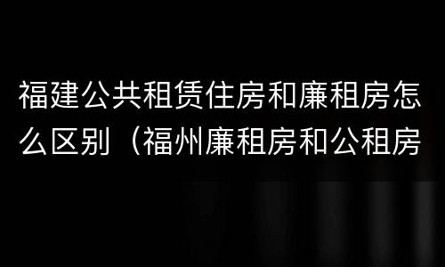 福建公共租赁住房和廉租房怎么区别（福州廉租房和公租房的区别）