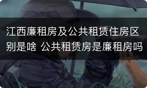 江西廉租房及公共租赁住房区别是啥 公共租赁房是廉租房吗