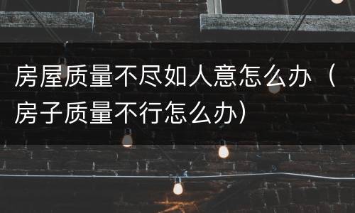房屋质量不尽如人意怎么办（房子质量不行怎么办）