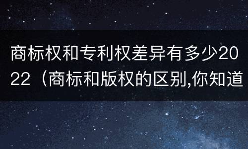 商标权和专利权差异有多少2022（商标和版权的区别,你知道多少?）