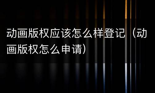 动画版权应该怎么样登记（动画版权怎么申请）