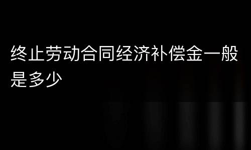 终止劳动合同经济补偿金一般是多少