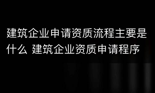 建筑企业申请资质流程主要是什么 建筑企业资质申请程序