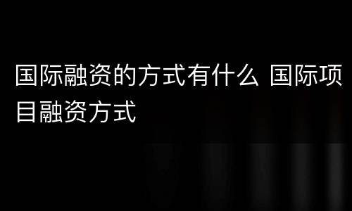国际融资的方式有什么 国际项目融资方式