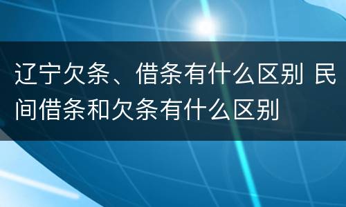 辽宁欠条、借条有什么区别 民间借条和欠条有什么区别