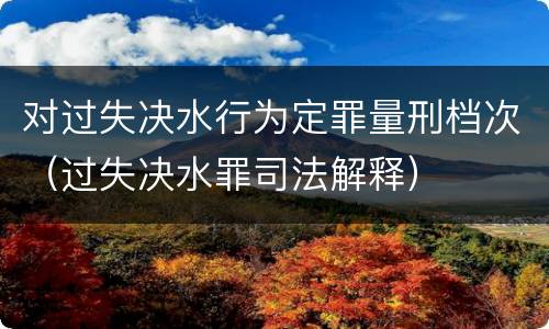 对过失决水行为定罪量刑档次（过失决水罪司法解释）