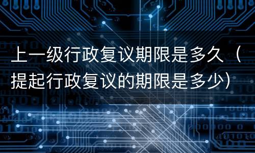 上一级行政复议期限是多久（提起行政复议的期限是多少）
