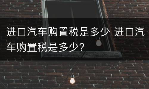 进口汽车购置税是多少 进口汽车购置税是多少?