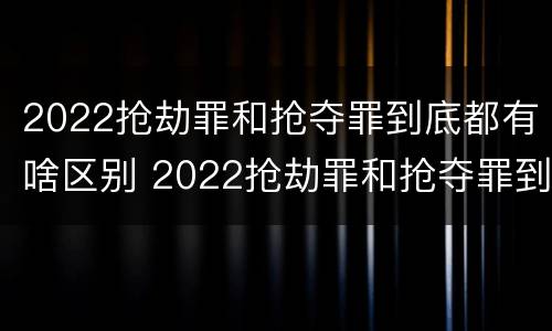2022抢劫罪和抢夺罪到底都有啥区别 2022抢劫罪和抢夺罪到底都有啥区别呀