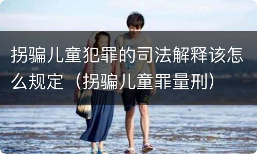 拐骗儿童犯罪的司法解释该怎么规定（拐骗儿童罪量刑）