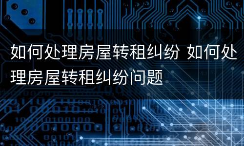 如何处理房屋转租纠纷 如何处理房屋转租纠纷问题