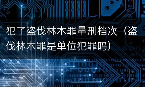 犯了盗伐林木罪量刑档次（盗伐林木罪是单位犯罪吗）