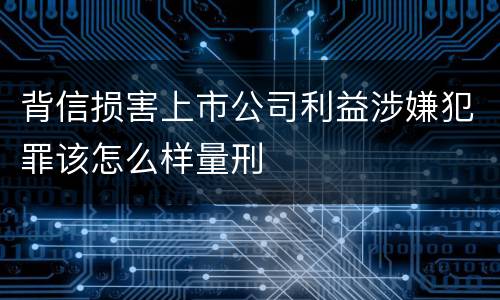 背信损害上市公司利益涉嫌犯罪该怎么样量刑