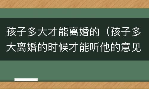 孩子多大才能离婚的（孩子多大离婚的时候才能听他的意见）