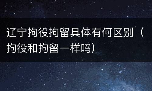 辽宁拘役拘留具体有何区别（拘役和拘留一样吗）