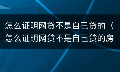 怎么证明网贷不是自己贷的（怎么证明网贷不是自己贷的房子）