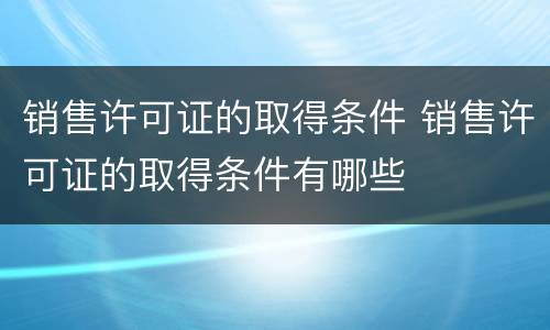 销售许可证的取得条件 销售许可证的取得条件有哪些