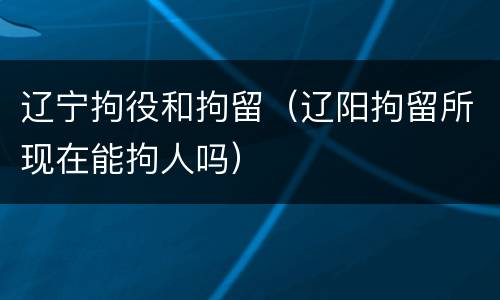 辽宁拘役和拘留（辽阳拘留所现在能拘人吗）