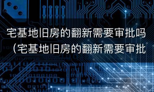 宅基地旧房的翻新需要审批吗（宅基地旧房的翻新需要审批吗）