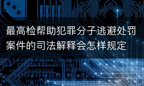 最高检帮助犯罪分子逃避处罚案件的司法解释会怎样规定