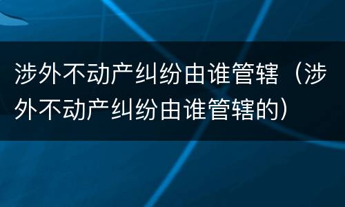 涉外不动产纠纷由谁管辖（涉外不动产纠纷由谁管辖的）