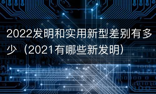 2022发明和实用新型差别有多少（2021有哪些新发明）
