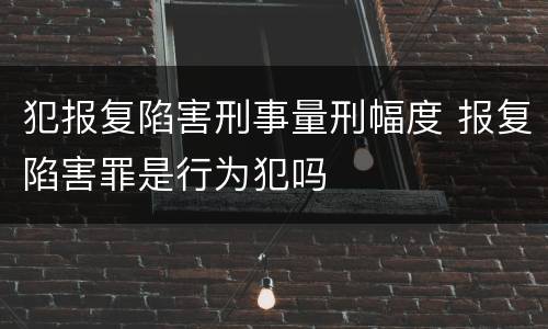 犯报复陷害刑事量刑幅度 报复陷害罪是行为犯吗