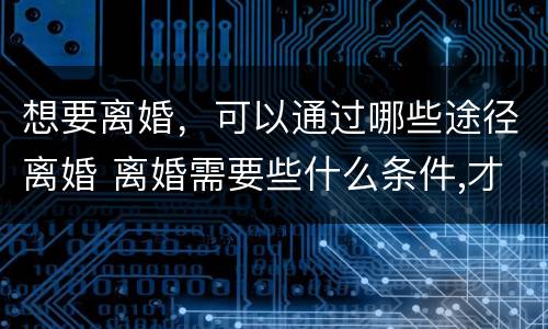 想要离婚，可以通过哪些途径离婚 离婚需要些什么条件,才可以离婚